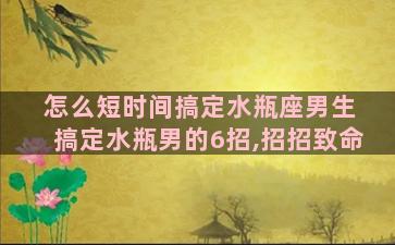 怎么短时间搞定水瓶座男生 搞定水瓶男的6招,招招致命